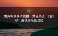免费畅享高清直播！黄台频道一网打尽，解锁娱乐新姿势