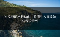 91视频翻出新动向，看懂的人都没法装作没看到