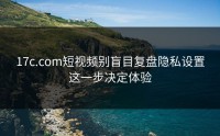 17c.com短视频别盲目复盘隐私设置这一步决定体验