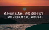 这剧情真的离谱，麻豆短剧冲榜了｜最扎心的隐藏专题，细思极恐