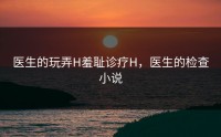 医生的玩弄H羞耻诊疗H，医生的检查小说
