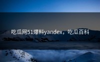 吃瓜网51爆料yandex，吃瓜百科