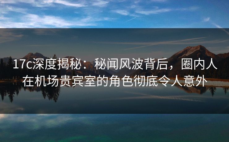 17c深度揭秘:秘闻风波背后,圈内人在机场贵宾室的角色彻底令人意外 17c深度揭秘:秘闻风波背后,圈内人在机场贵宾室的角色彻底令人意外