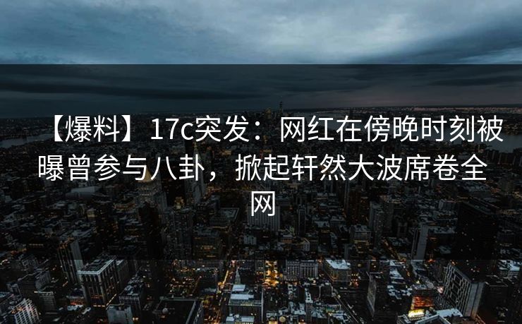 【爆料】17c突发:网红在傍晚时刻被曝曾参与八卦,掀起轩然大波席卷全网 【爆料】17c突发:网红在傍晚时刻被曝曾参与八卦,掀起轩然大波席卷全网