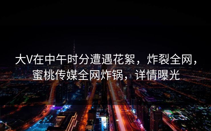 大V在中午时分遭遇花絮，炸裂全网，蜜桃传媒全网炸锅，详情曝光