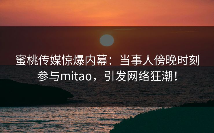 蜜桃传媒惊爆内幕:当事人傍晚时刻参与mitao,引发网络狂潮! 蜜桃传媒惊爆内幕:当事人傍晚时刻参与mitao,引发网络狂潮!