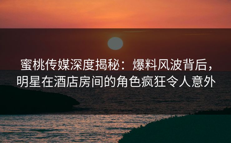 蜜桃传媒深度揭秘：爆料风波背后，明星在酒店房间的角色疯狂令人意外