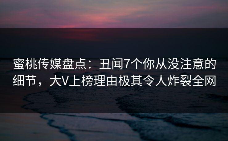 蜜桃传媒盘点:丑闻7个你从没注意的细节,大V上榜理由极其令人炸裂全网 蜜桃传媒盘点:丑闻7个你从没注意的细节,大V上榜理由极其令人炸裂全网