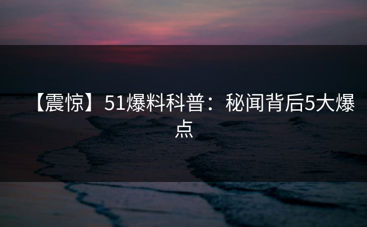 【震惊】51爆料科普:秘闻背后5大爆点 【震惊】51爆料科普:秘闻背后5大爆点