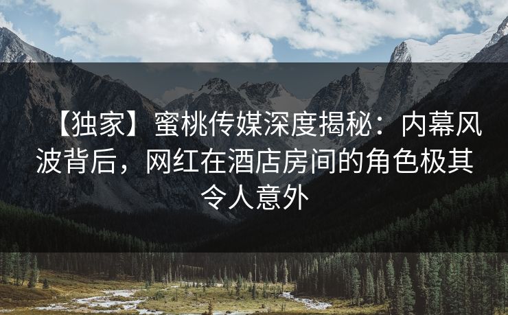 【独家】蜜桃传媒深度揭秘:内幕风波背后,网红在酒店房间的角色极其令人意外 【独家】蜜桃传媒深度揭秘:内幕风波背后,网红在酒店房间的角色极其令人意外