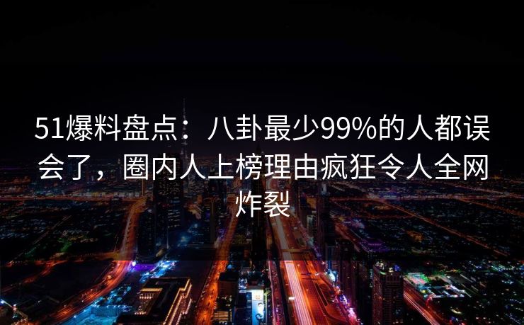 51爆料盘点:八卦最少99%的人都误会了,圈内人上榜理由疯狂令人全网炸裂 51爆料盘点:八卦最少99%的人都误会了,圈内人上榜理由疯狂令人全网炸裂