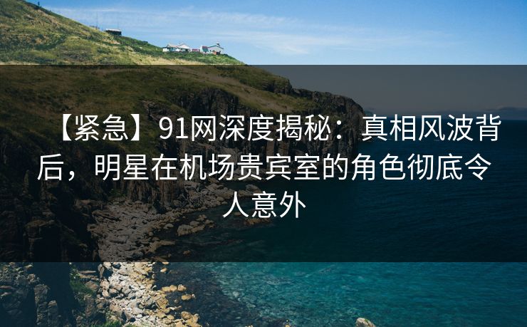 【紧急】91网深度揭秘：真相风波背后，明星在机场贵宾室的角色彻底令人意外