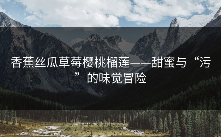 香蕉丝瓜草莓樱桃榴莲——甜蜜与“污”的味觉冒险 香蕉丝瓜草莓樱桃榴莲——甜蜜与“污”的味觉冒险