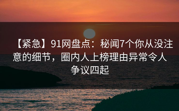【紧急】91网盘点:秘闻7个你从没注意的细节,圈内人上榜理由异常令人争议四起 【紧急】91网盘点:秘闻7个你从没注意的细节,圈内人上榜理由异常令人争议四起