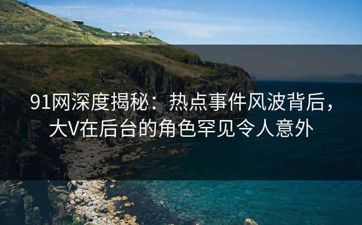 91网深度揭秘:热点事件风波背后,大V在后台的角色罕见令人意外 91网深度揭秘:热点事件风波背后,大V在后台的角色罕见令人意外