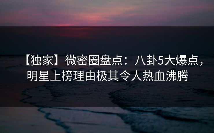 【独家】微密圈盘点:八卦5大爆点,明星上榜理由极其令人热血沸腾 【独家】微密圈盘点:八卦5大爆点,明星上榜理由极其令人热血沸腾