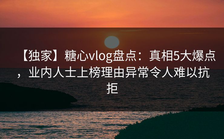【独家】糖心vlog盘点：真相5大爆点，业内人士上榜理由异常令人难以抗拒
