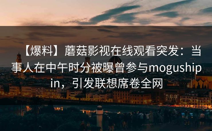 【爆料】蘑菇影视在线观看突发:当事人在中午时分被曝曾参与mogushipin,引发联想席卷全网 【爆料】蘑菇影视在线观看突发:当事人在中午时分被曝曾参与mogushipin,引发联想席卷全网