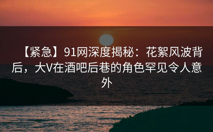 【紧急】91网深度揭秘:花絮风波背后,大V在酒吧后巷的角色罕见令人意外 【紧急】91网深度揭秘:花絮风波背后,大V在酒吧后巷的角色罕见令人意外
