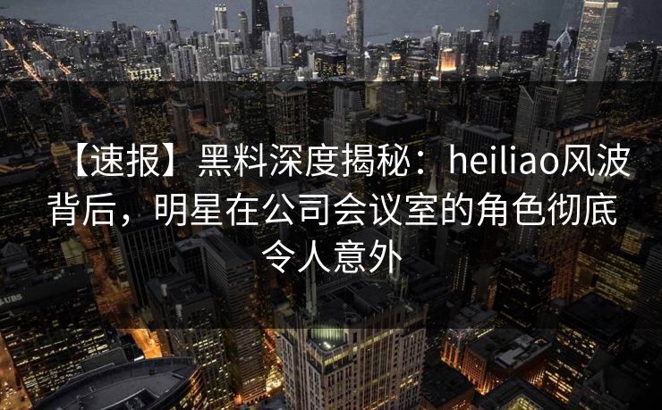【速报】黑料深度揭秘:heiliao风波背后,明星在公司会议室的角色彻底令人意外 【速报】黑料深度揭秘:heiliao风波背后,明星在公司会议室的角色彻底令人意外
