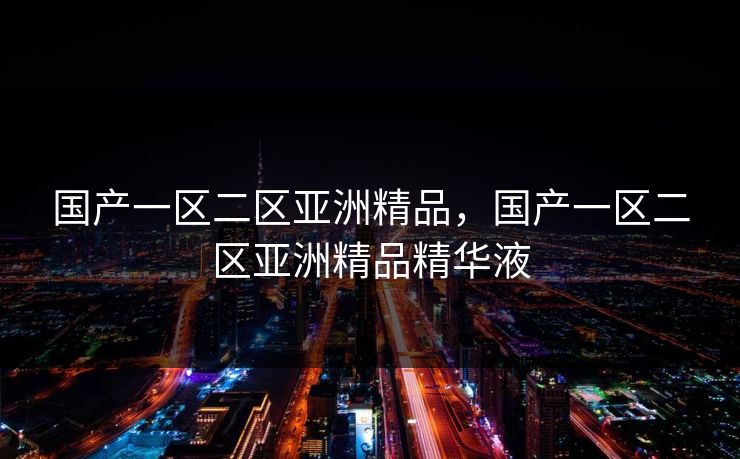 国产一区二区亚洲精品，国产一区二区亚洲精品精华液