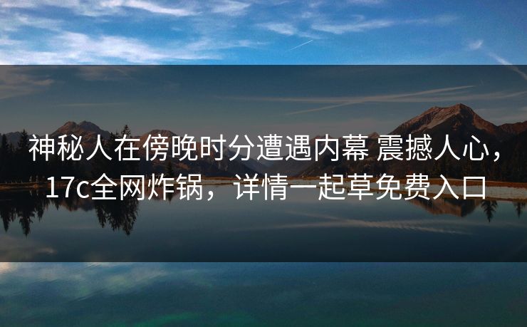 神秘人在傍晚时分遭遇内幕 震撼人心,17c全网炸锅,详情一起草免费入口 神秘人在傍晚时分遭遇内幕 震撼人心,17c全网炸锅,详情一起草免费入口