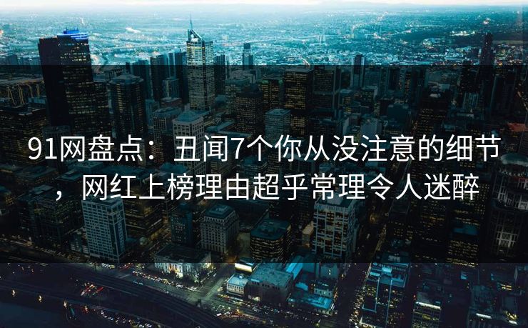 91网盘点：丑闻7个你从没注意的细节，网红上榜理由超乎常理令人迷醉