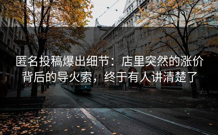 匿名投稿爆出细节:店里突然的涨价背后的导火索,终于有人讲清楚了 匿名投稿爆出细节:店里突然的涨价背后的导火索,终于有人讲清楚了