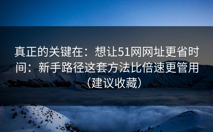 真正的关键在：想让51网网址更省时间：新手路径这套方法比倍速更管用（建议收藏）