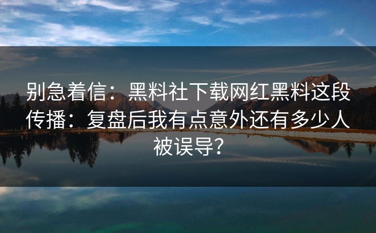 别急着信：黑料社下载网红黑料这段传播：复盘后我有点意外还有多少人被误导？
