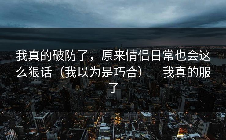 我真的破防了，原来情侣日常也会这么狠话（我以为是巧合）｜我真的服了