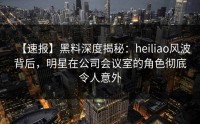 【速报】黑料深度揭秘：heiliao风波背后，明星在公司会议室的角色彻底令人意外