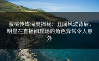 蜜桃传媒深度揭秘：丑闻风波背后，明星在直播间现场的角色异常令人意外
