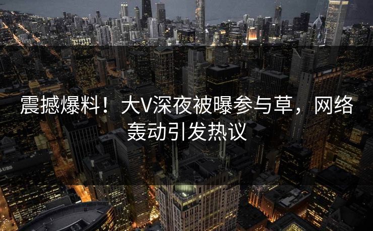 震撼爆料！大V深夜被曝参与草，网络轰动引发热议