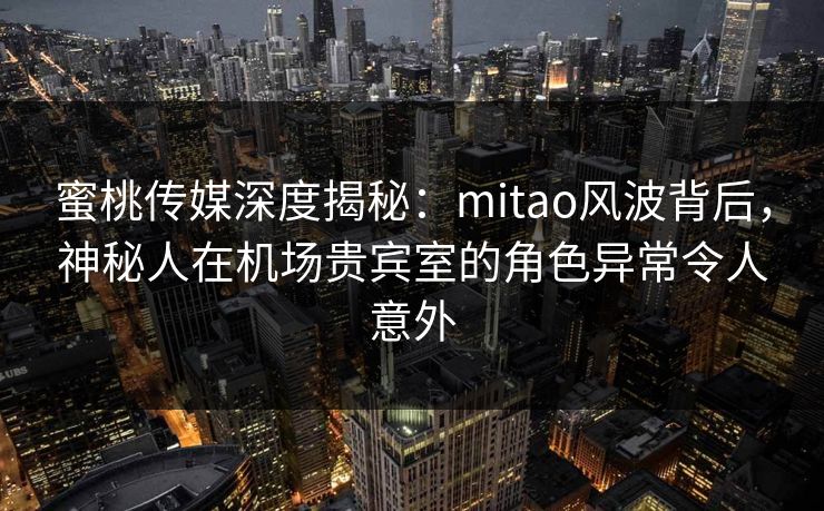蜜桃传媒深度揭秘：mitao风波背后，神秘人在机场贵宾室的角色异常令人意外