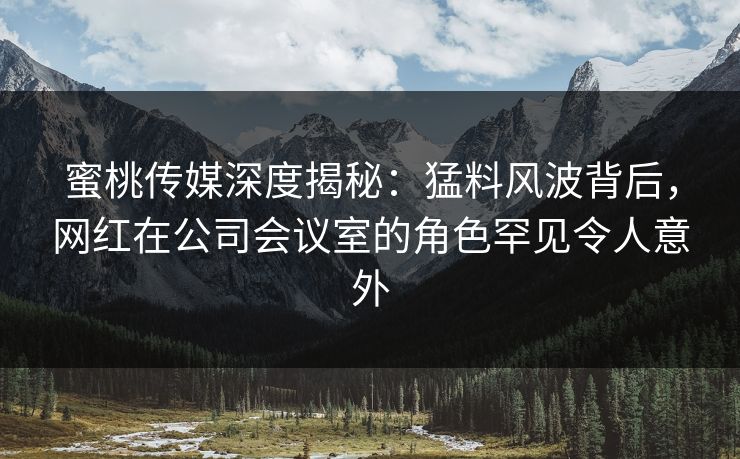 蜜桃传媒深度揭秘:猛料风波背后,网红在公司会议室的角色罕见令人意外 蜜桃传媒深度揭秘:猛料风波背后,网红在公司会议室的角色罕见令人意外