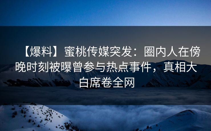 【爆料】蜜桃传媒突发：圈内人在傍晚时刻被曝曾参与热点事件，真相大白席卷全网