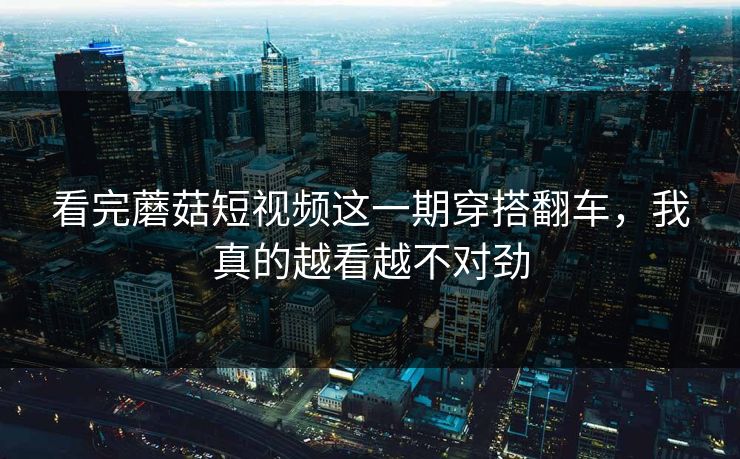 看完蘑菇短视频这一期穿搭翻车，我真的越看越不对劲