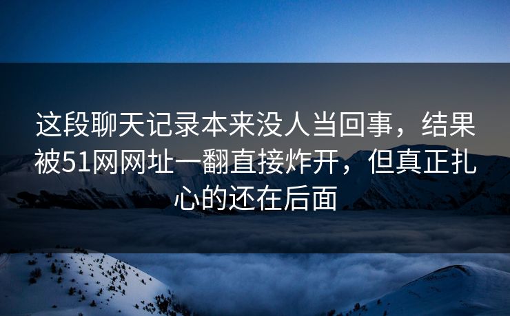 这段聊天记录本来没人当回事，结果被51网网址一翻直接炸开，但真正扎心的还在后面